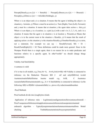 Artificial Intelligence Page 65
Percept([Stench,y,z,w,v],t) = > Stench(t)  Percept([x,Breeze,z,w,v],t) = > Breeze(t) 
Percept([x,y,Glitter,w,v],t) = > AtGold(t) Holding(x, y)
Where x is an object and y is a situation. It means that the agent is holding the object x in
situation y. Action(x, y) Where x must be an action (i.e. Turn (Right), Turn (Left), Forward,)
and y must be a situation. It means that at situation y the agent takes action x. At(x,y,z)
Where x is an object, y is a Location, i.e. a pair [u,v] with u and v in {1, 2, 3, 4}, and z is a
situation. It means that the agent x in situation z is at location y. Present(x,s) Means that
object x is in the current room in the situation s. Result(x, y) It means that the result of
applying action x to the situation y is the situation Result(x,y).Notethat Result(x,y) is a term,
not a statement. For example we can say  Result(Forward, S0) = S1 
Result(Turn(Right),S1) = S2 These definitions could be made more general. Since in the
Wumpus World there is a single agent, there is no reason for us to make predicates and
functions relative to a specific agent. In other"worlds" we should change things
appropriately.
Validity And Satisfiability
A sentence is valid
if it is true in all models, e.g.,True,A∨¬A, A⇒A,(A∧(A⇒B)) ⇒B Validity is connected to
inference via the Deduction Theorem: KB |= αif and onlyif(KB⇒α) isvalid
Asentenceissatisfiableifitistrue insome model e.g., A∨B, C Asentence
isunsatisfiableifitistrueinnomodels e.g., A ∧¬A Satisfiability is connected to inference via the
following: KB|=α iff(KB∧¬α)isunsatisfiable i.e., prove α by reductionandabsurdum
Proof Methods
Proof methods divide into (roughly)two kinds:
Application of inference rules – Legitimate(sound)generationofnewsentencesfromold –
Proof=asequenceofinferenceruleapplicationscanuseinferencerulesasoperatorsinastand
ardsearch algorithm – Typicallyrequiretranslationofsentencesintoanormalform Model
checking – Truthtableenumeration(alwaysexponentialinn) –
 