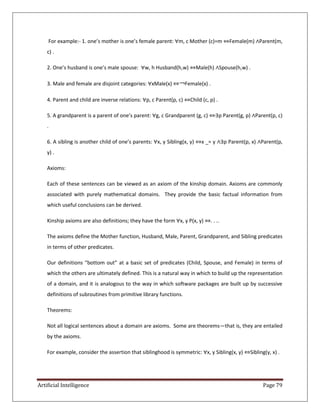 Artificial Intelligence Page 79
For example:- 1. one’s mother is one’s female parent: ∀m, c Mother (c)=m ⇔Female(m) ∧Parent(m,
c) .
2. One’s husband is one’s male spouse: ∀w, h Husband(h,w) ⇔Male(h) ∧Spouse(h,w) .
3. Male and female are disjoint categories: ∀xMale(x) ⇔￢Female(x) .
4. Parent and child are inverse relations: ∀p, c Parent(p, c) ⇔Child (c, p) .
5. A grandparent is a parent of one’s parent: ∀g, c Grandparent (g, c) ⇔∃p Parent(g, p) ∧Parent(p, c)
.
6. A sibling is another child of one’s parents: ∀x, y Sibling(x, y) ⇔x _= y ∧∃p Parent(p, x) ∧Parent(p,
y) .
Axioms:
Each of these sentences can be viewed as an axiom of the kinship domain. Axioms are commonly
associated with purely mathematical domains. They provide the basic factual information from
which useful conclusions can be derived.
Kinship axioms are also definitions; they have the form ∀x, y P(x, y) ⇔. . ..
The axioms define the Mother function, Husband, Male, Parent, Grandparent, and Sibling predicates
in terms of other predicates.
Our definitions “bottom out” at a basic set of predicates (Child, Spouse, and Female) in terms of
which the others are ultimately defined. This is a natural way in which to build up the representation
of a domain, and it is analogous to the way in which software packages are built up by successive
definitions of subroutines from primitive library functions.
Theorems:
Not all logical sentences about a domain are axioms. Some are theorems—that is, they are entailed
by the axioms.
For example, consider the assertion that siblinghood is symmetric: ∀x, y Sibling(x, y) ⇔Sibling(y, x) .
 