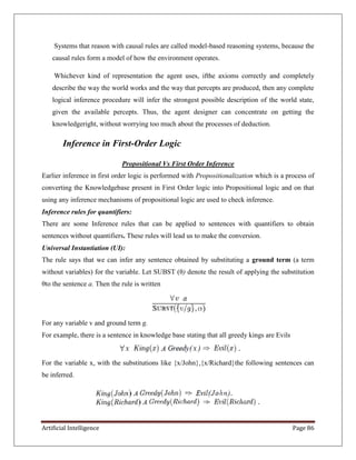 Artificial Intelligence Page 86
Systems that reason with causal rules are called model-based reasoning systems, because the
causal rules form a model of how the environment operates.
Whichever kind of representation the agent uses, ifthe axioms correctly and completely
describe the way the world works and the way that percepts are produced, then any complete
logical inference procedure will infer the strongest possible description of the world state,
given the available percepts. Thus, the agent designer can concentrate on getting the
knowledgeright, without worrying too much about the processes of deduction.
Inference in First-Order Logic
Propositional Vs First Order Inference
Earlier inference in first order logic is performed with Propositionalization which is a process of
converting the Knowledgebase present in First Order logic into Propositional logic and on that
using any inference mechanisms of propositional logic are used to check inference.
Inference rules for quantifiers:
There are some Inference rules that can be applied to sentences with quantifiers to obtain
sentences without quantifiers. These rules will lead us to make the conversion.
Universal Instantiation (UI):
The rule says that we can infer any sentence obtained by substituting a ground term (a term
without variables) for the variable. Let SUBST (θ) denote the result of applying the substitution
θto the sentence a. Then the rule is written
For any variable v and ground term g.
For example, there is a sentence in knowledge base stating that all greedy kings are Evils
For the variable x, with the substitutions like {x/John},{x/Richard}the following sentences can
be inferred.
 
