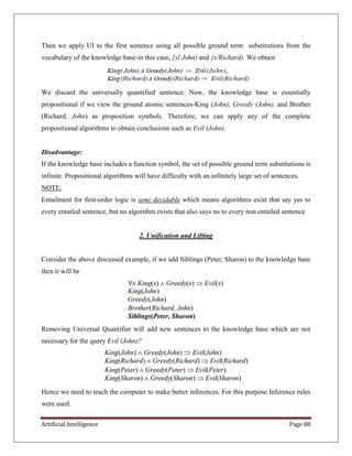 Artificial Intelligence Page 88
Then we apply UI to the first sentence using all possible ground term substitutions from the
vocabulary of the knowledge base-in this case, {xl John) and {x/Richard). We obtain
We discard the universally quantified sentence. Now, the knowledge base is essentially
propositional if we view the ground atomic sentences-King (John), Greedy (John), and Brother
(Richard, John) as proposition symbols. Therefore, we can apply any of the complete
propositional algorithms to obtain conclusions such as Evil (John).
Disadvantage:
If the knowledge base includes a function symbol, the set of possible ground term substitutions is
infinite. Propositional algorithms will have difficulty with an infinitely large set of sentences.
NOTE:
Entailment for first-order logic is semi decidable which means algorithms exist that say yes to
every entailed sentence, but no algorithm exists that also says no to every non entailed sentence
2. Unification and Lifting
Consider the above discussed example, if we add Siblings (Peter, Sharon) to the knowledge base
then it will be
Removing Universal Quantifier will add new sentences to the knowledge base which are not
necessary for the query Evil (John)?
Hence we need to teach the computer to make better inferences. For this purpose Inference rules
were used.
 