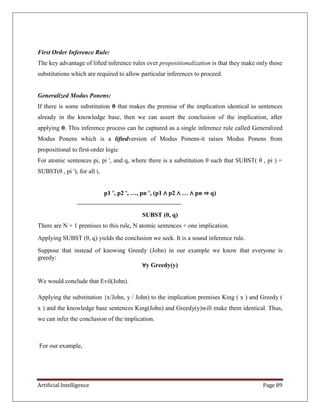 Artificial Intelligence Page 89
First Order Inference Rule:
The key advantage of lifted inference rules over propositionalization is that they make only those
substitutions which are required to allow particular inferences to proceed.
Generalized Modus Ponens:
If there is some substitution θ that makes the premise of the implication identical to sentences
already in the knowledge base, then we can assert the conclusion of the implication, after
applying θ. This inference process can be captured as a single inference rule called Generalized
Modus Ponens which is a liftedversion of Modus Ponens-it raises Modus Ponens from
propositional to first-order logic
For atomic sentences pi, pi ', and q, where there is a substitution θ such that SUBST( θ , pi ) =
SUBST(θ , pi '), for all i,
p1 ', p2 ', …, pn ', (p1 ∧ p2 ∧ … ∧ pn ⇒ q)
SUBST (θ, q)
There are N + 1 premises to this rule, N atomic sentences + one implication.
Applying SUBST (θ, q) yields the conclusion we seek. It is a sound inference rule.
Suppose that instead of knowing Greedy (John) in our example we know that everyone is
greedy:
∀y Greedy(y)
We would conclude that Evil(John).
Applying the substitution {x/John, y / John) to the implication premises King ( x ) and Greedy (
x ) and the knowledge base sentences King(John) and Greedy(y)will make them identical. Thus,
we can infer the conclusion of the implication.
For our example,
 