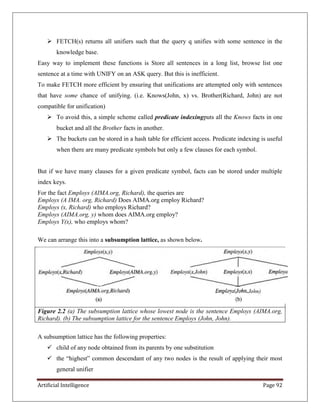Artificial Intelligence Page 92
 FETCH(s) returns all unifiers such that the query q unifies with some sentence in the
knowledge base.
Easy way to implement these functions is Store all sentences in a long list, browse list one
sentence at a time with UNIFY on an ASK query. But this is inefficient.
To make FETCH more efficient by ensuring that unifications are attempted only with sentences
that have some chance of unifying. (i.e. Knows(John, x) vs. Brother(Richard, John) are not
compatible for unification)
 To avoid this, a simple scheme called predicate indexingputs all the Knows facts in one
bucket and all the Brother facts in another.
 The buckets can be stored in a hash table for efficient access. Predicate indexing is useful
when there are many predicate symbols but only a few clauses for each symbol.
But if we have many clauses for a given predicate symbol, facts can be stored under multiple
index keys.
For the fact Employs (AIMA.org, Richard), the queries are
Employs (A IMA. org, Richard) Does AIMA.org employ Richard?
Employs (x, Richard) who employs Richard?
Employs (AIMA.org, y) whom does AIMA.org employ?
Employs Y(x), who employs whom?
We can arrange this into a subsumption lattice, as shown below.
Figure 2.2 (a) The subsumption lattice whose lowest node is the sentence Employs (AIMA.org,
Richard). (b) The subsumption lattice for the sentence Employs (John, John).
A subsumption lattice has the following properties:
 child of any node obtained from its parents by one substitution
 the ―highest‖ common descendant of any two nodes is the result of applying their most
general unifier
 