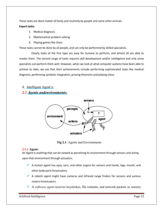 Artificial Intelligence Page 13
These tasks are done matter of factly and routinely by people and some other animals.
Expert tasks:
1. Medical diagnosis.
2. Mathematical problem solving
3. Playing games like chess
These tasks cannot be done by all people, and can only be performed by skilled specialists.
Clearly tasks of the first type are easy for humans to perform, and almost all are able to
master them. The second range of tasks requires skill development and/or intelligence and only some
specialists can perform them well. However, when we look at what computer systems have been able to
achieve to date, we see that their achievements include performing sophisticated tasks like medical
diagnosis, performing symbolic integration, proving theorems and playing chess.
1. Intelligent Agent’s:
2.1 Agents andenvironments:
Fig 2.1: Agents and Environments
2.1.1 Agent:
An Agent is anything that can be viewed as perceiving its environment through sensors and acting
upon that environment through actuators.
 A human agent has eyes, ears, and other organs for sensors and hands, legs, mouth, and
other body parts foractuators.
 A robotic agent might have cameras and infrared range finders for sensors and various
motors foractuators.
 A software agent receives keystrokes, file contents, and network packets as sensory
 