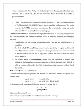 Artificial Intelligence Page 100
when a path in search fails. Prolog will backup to previous choice point and unbind some
variables. This is called ―TRAIL‖. So, new variable is bound by UNIFY-VAR and it is
pushed on to trail.
 Prolog Compilers compile into an intermediate language i.e., Warren Abstract Machine
or WAM named after David. H. D. Warren who is one of the implementers of first prolog
compiler. So, WAM is an abstract instruction set that is suitable for prolog and can be
either translated or interpreted into machine language.
Continuations are used to implement choice point’scontinuation as packaging up a procedure
and a list of arguments that together define what should be done next whenever the current goal
succeeds.
 Parallelization can also provide substantial speedup. There are two principal sources of
parallelism
1. The first, called OR-parallelism, comes from the possibility of a goal unifying with
many different clauses in the knowledge base. Each gives rise to an independent branch
in the search space that can lead to a potential solution, and all such branches can be
solved in parallel.
2. The second, called AND-parallelism, comes from the possibility of solving each
conjunct in the body of an implication in parallel. AND-parallelism is more difficult to
achieve, because solutions for the whole conjunction require consistent bindings for all
the variables.
Redundant inference and infinite loops:
Consider the following logic program that decides if a path exists between two points on a
directed graph.
A simple three-node graph, described by the facts link (a, b) and link (b, c)
It generates the query path (a, c)
Hence each node is connected to two random successors in the next layer.
 