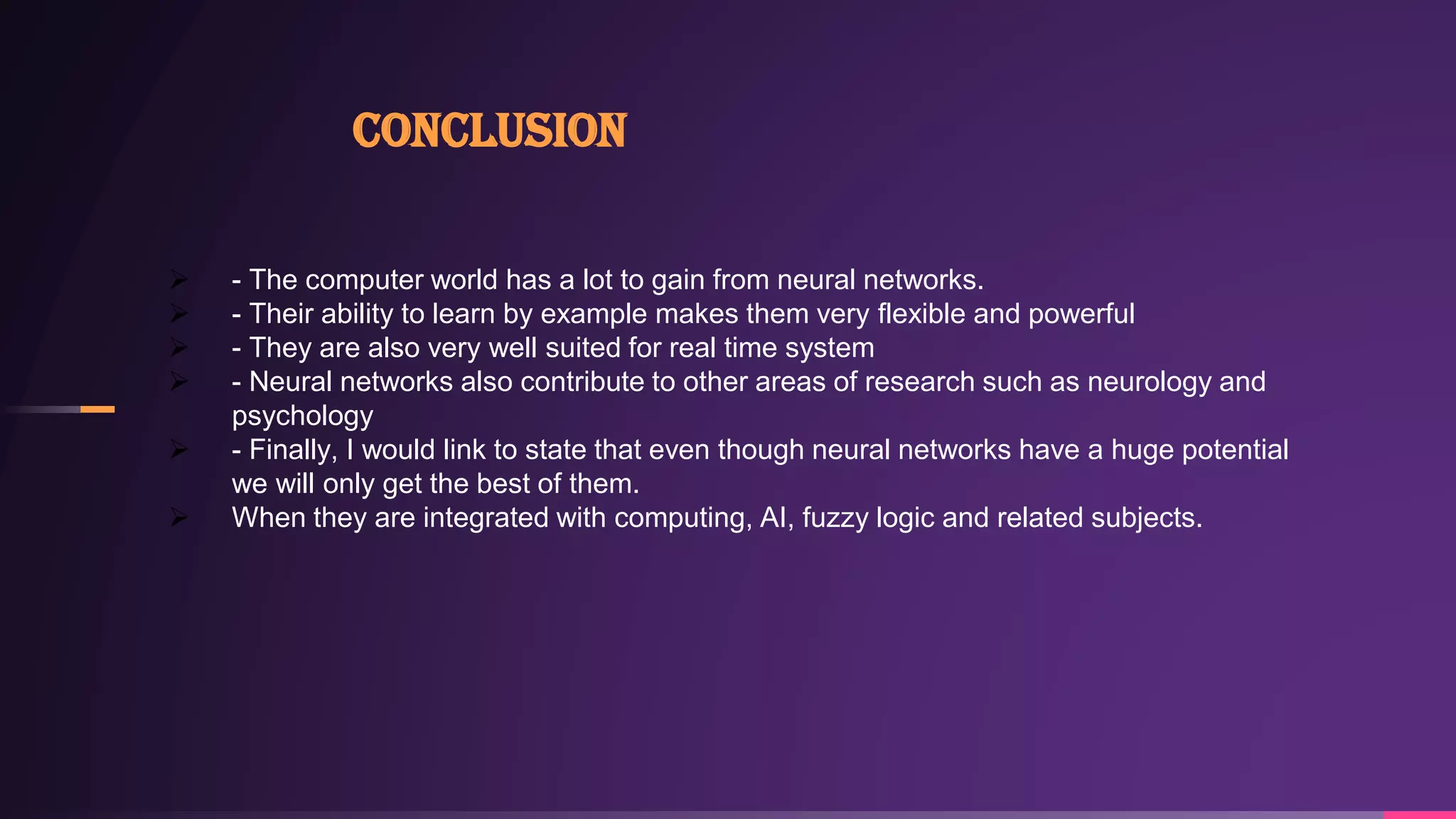 Conclusion
 - The computer world has a lot to gain from neural networks.
 - Their ability to learn by example makes them very flexible and powerful
 - They are also very well suited for real time system
 - Neural networks also contribute to other areas of research such as neurology and
psychology
 - Finally, I would link to state that even though neural networks have a huge potential
we will only get the best of them.
 When they are integrated with computing, AI, fuzzy logic and related subjects.
 