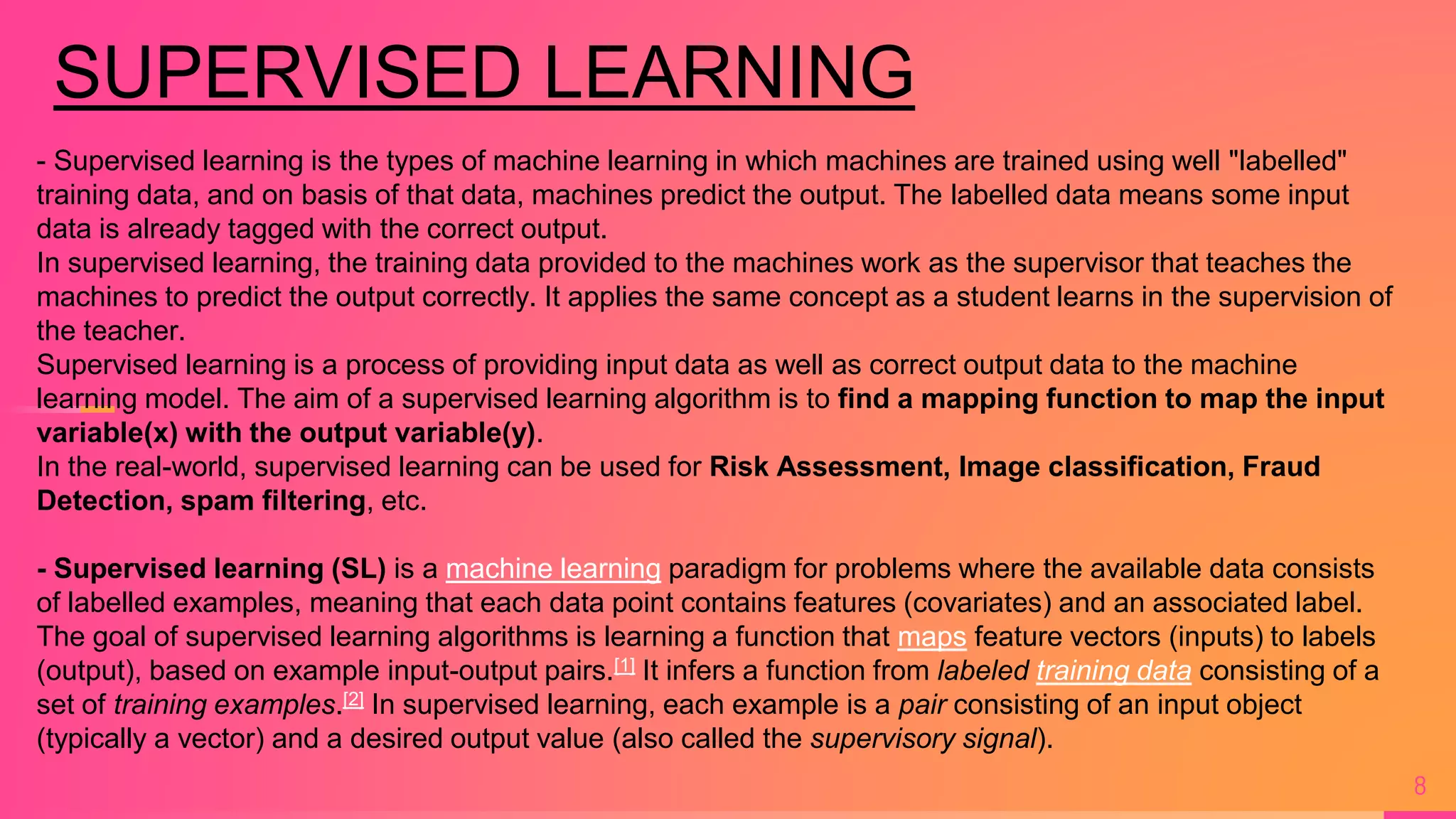 8
- Supervised learning is the types of machine learning in which machines are trained using well "labelled"
training data, and on basis of that data, machines predict the output. The labelled data means some input
data is already tagged with the correct output.
In supervised learning, the training data provided to the machines work as the supervisor that teaches the
machines to predict the output correctly. It applies the same concept as a student learns in the supervision of
the teacher.
Supervised learning is a process of providing input data as well as correct output data to the machine
learning model. The aim of a supervised learning algorithm is to find a mapping function to map the input
variable(x) with the output variable(y).
In the real-world, supervised learning can be used for Risk Assessment, Image classification, Fraud
Detection, spam filtering, etc.
- Supervised learning (SL) is a machine learning paradigm for problems where the available data consists
of labelled examples, meaning that each data point contains features (covariates) and an associated label.
The goal of supervised learning algorithms is learning a function that maps feature vectors (inputs) to labels
(output), based on example input-output pairs.[1] It infers a function from labeled training data consisting of a
set of training examples.[2] In supervised learning, each example is a pair consisting of an input object
(typically a vector) and a desired output value (also called the supervisory signal).
SUPERVISED LEARNING
 