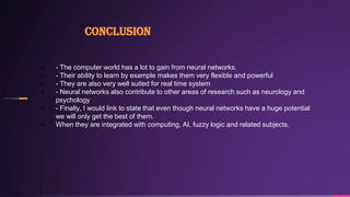 Conclusion
 - The computer world has a lot to gain from neural networks.
 - Their ability to learn by example makes them...