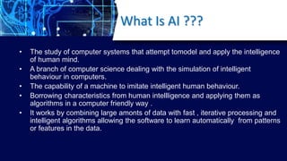What Is AI ???
• The study of computer systems that attempt tomodel and apply the intelligence
of human mind.
• A branch o...