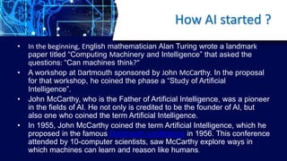 How AI started ?
• In the beginning, English mathematician Alan Turing wrote a landmark
paper titled “Computing Machinery ...