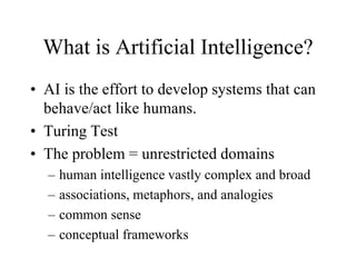 What is Artificial Intelligence?
• AI is the effort to develop systems that can
behave/act like humans.
• Turing Test
• The problem = unrestricted domains
– human intelligence vastly complex and broad
– associations, metaphors, and analogies
– common sense
– conceptual frameworks
 