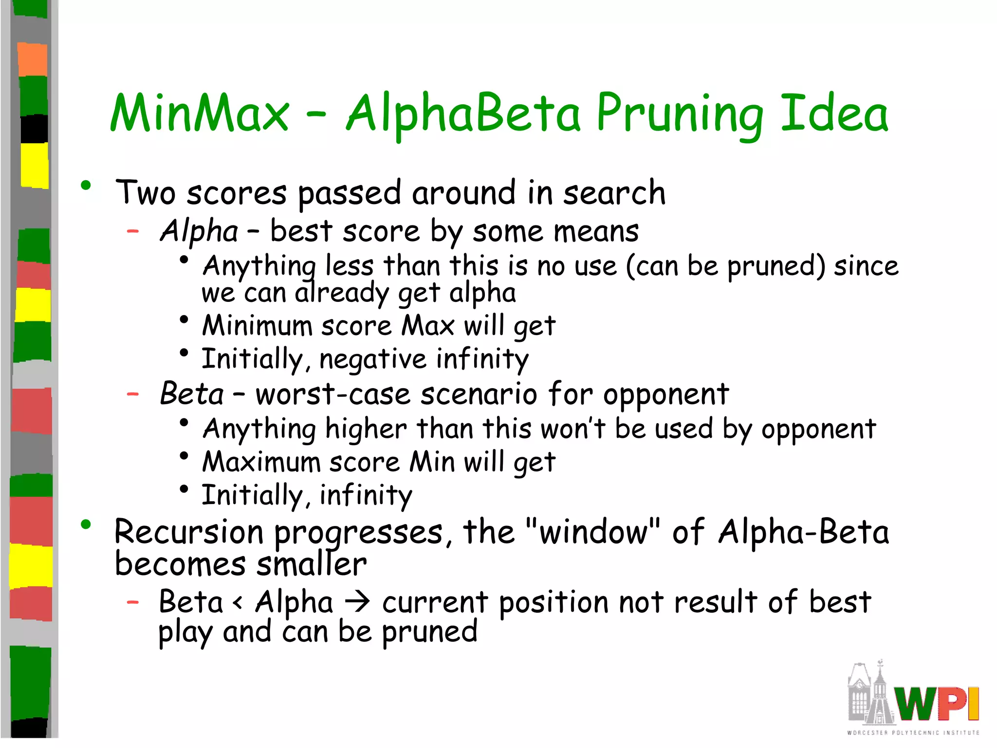 MinMax – AlphaBeta Pruning Idea
• Two scores passed around in search
– Alpha – best score by some means
• Anything less than this is no use (can be pruned) since
we can already get alpha
• Minimum score Max will get
• Initially, negative infinity
– Beta – worst-case scenario for opponent
• Anything higher than this won’t be used by opponent
• Maximum score Min will get
• Initially, infinity
• Recursion progresses, the "window" of Alpha-Beta
becomes smaller
– Beta < Alpha  current position not result of best
play and can be pruned
 