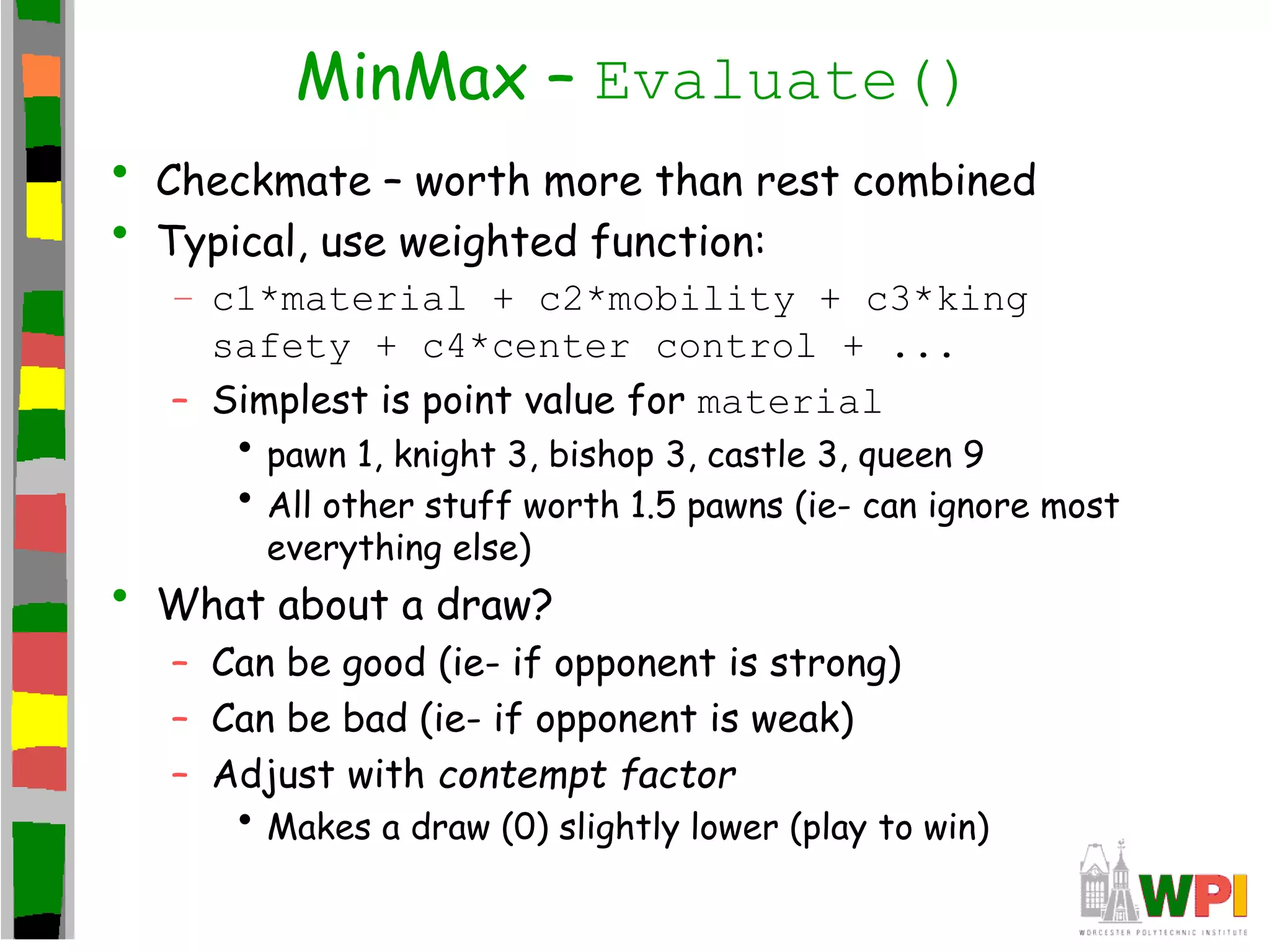 MinMax – Evaluate()
• Checkmate – worth more than rest combined
• Typical, use weighted function:
– c1*material + c2*mobility + c3*king
safety + c4*center control + ...
– Simplest is point value for material
• pawn 1, knight 3, bishop 3, castle 3, queen 9
• All other stuff worth 1.5 pawns (ie- can ignore most
everything else)
• What about a draw?
– Can be good (ie- if opponent is strong)
– Can be bad (ie- if opponent is weak)
– Adjust with contempt factor
• Makes a draw (0) slightly lower (play to win)
 