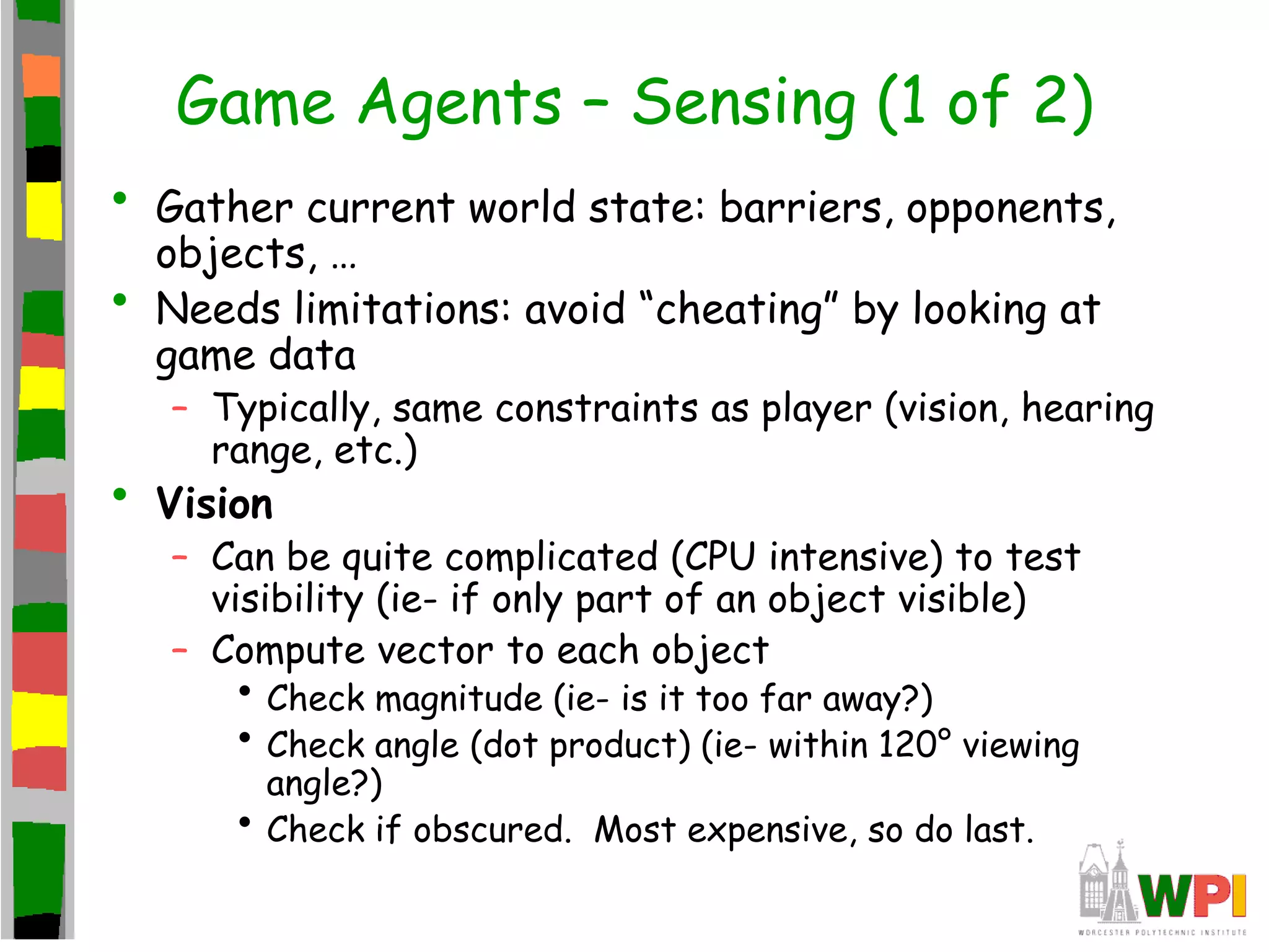 Game Agents – Sensing (1 of 2)
• Gather current world state: barriers, opponents,
objects, …
• Needs limitations: avoid “cheating” by looking at
game data
– Typically, same constraints as player (vision, hearing
range, etc.)
• Vision
– Can be quite complicated (CPU intensive) to test
visibility (ie- if only part of an object visible)
– Compute vector to each object
• Check magnitude (ie- is it too far away?)
• Check angle (dot product) (ie- within 120° viewing
angle?)
• Check if obscured. Most expensive, so do last.
 