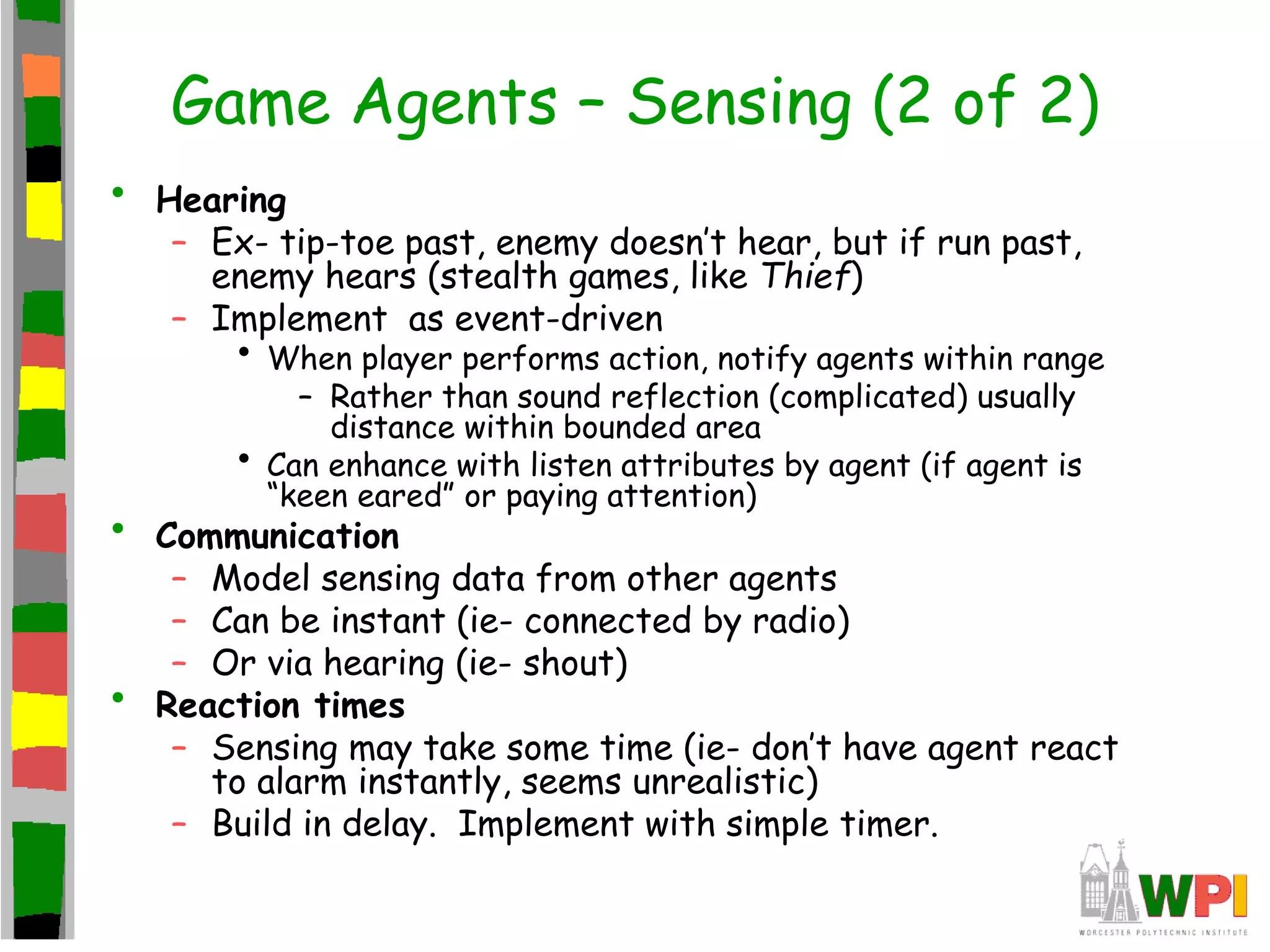 Game Agents – Sensing (2 of 2)
• Hearing
– Ex- tip-toe past, enemy doesn’t hear, but if run past,
enemy hears (stealth games, like Thief)
– Implement as event-driven
• When player performs action, notify agents within range
– Rather than sound reflection (complicated) usually
distance within bounded area
• Can enhance with listen attributes by agent (if agent is
“keen eared” or paying attention)
• Communication
– Model sensing data from other agents
– Can be instant (ie- connected by radio)
– Or via hearing (ie- shout)
• Reaction times
– Sensing may take some time (ie- don’t have agent react
to alarm instantly, seems unrealistic)
– Build in delay. Implement with simple timer.
 