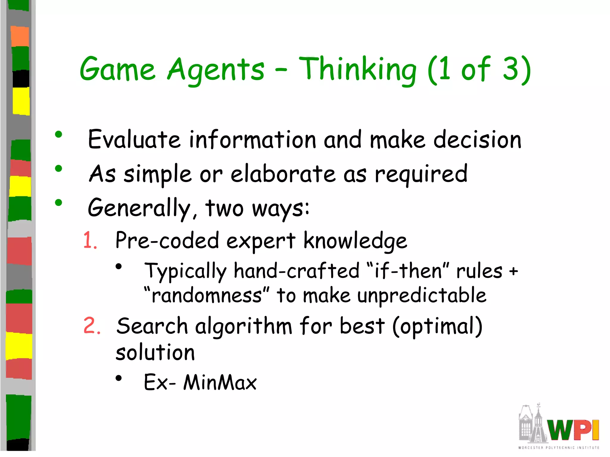 Game Agents – Thinking (1 of 3)
• Evaluate information and make decision
• As simple or elaborate as required
• Generally, two ways:
1. Pre-coded expert knowledge
• Typically hand-crafted “if-then” rules +
“randomness” to make unpredictable
2. Search algorithm for best (optimal)
solution
• Ex- MinMax
 