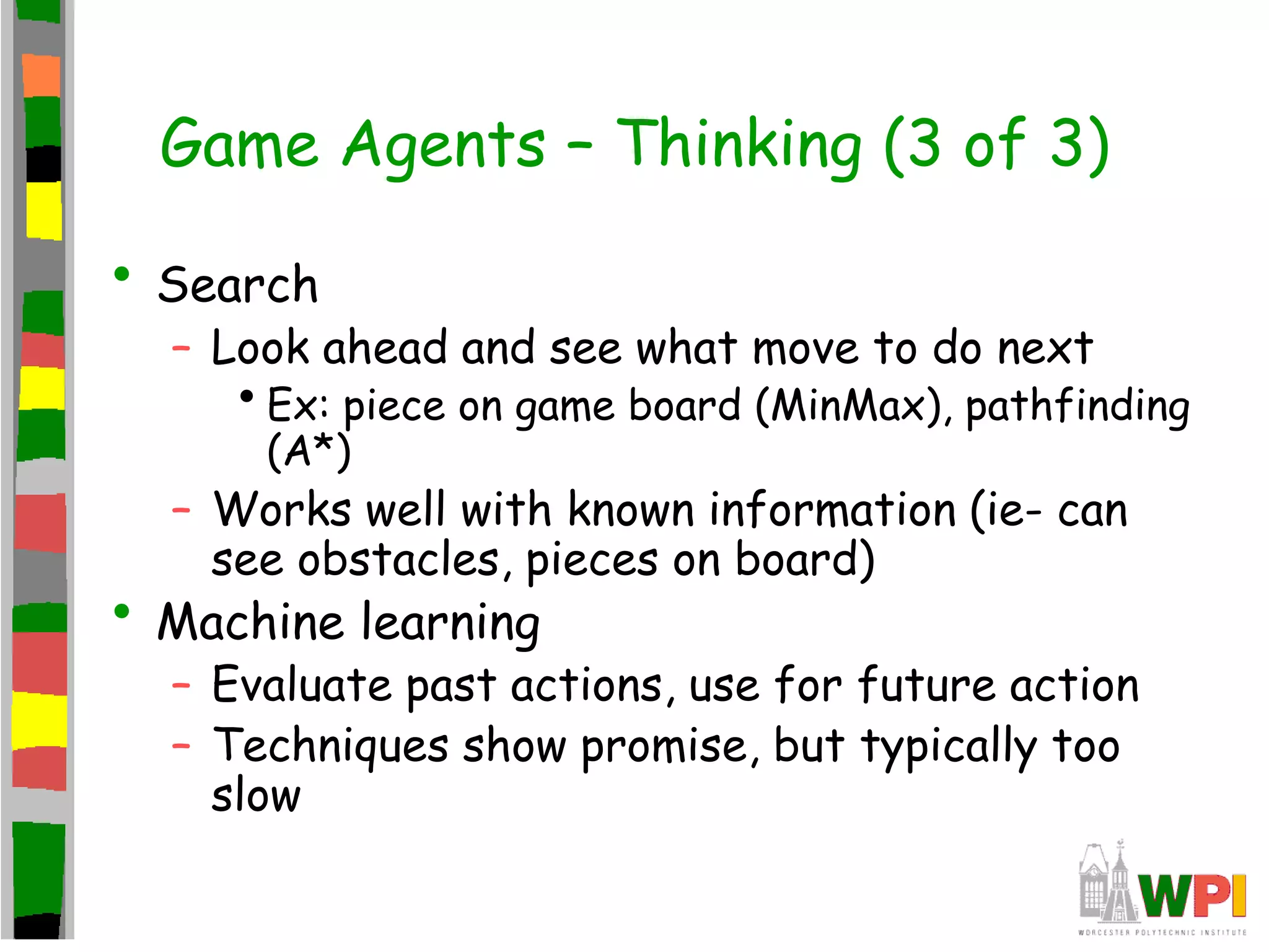 Game Agents – Thinking (3 of 3)
• Search
– Look ahead and see what move to do next
•Ex: piece on game board (MinMax), pathfinding
(A*)
– Works well with known information (ie- can
see obstacles, pieces on board)
• Machine learning
– Evaluate past actions, use for future action
– Techniques show promise, but typically too
slow
 