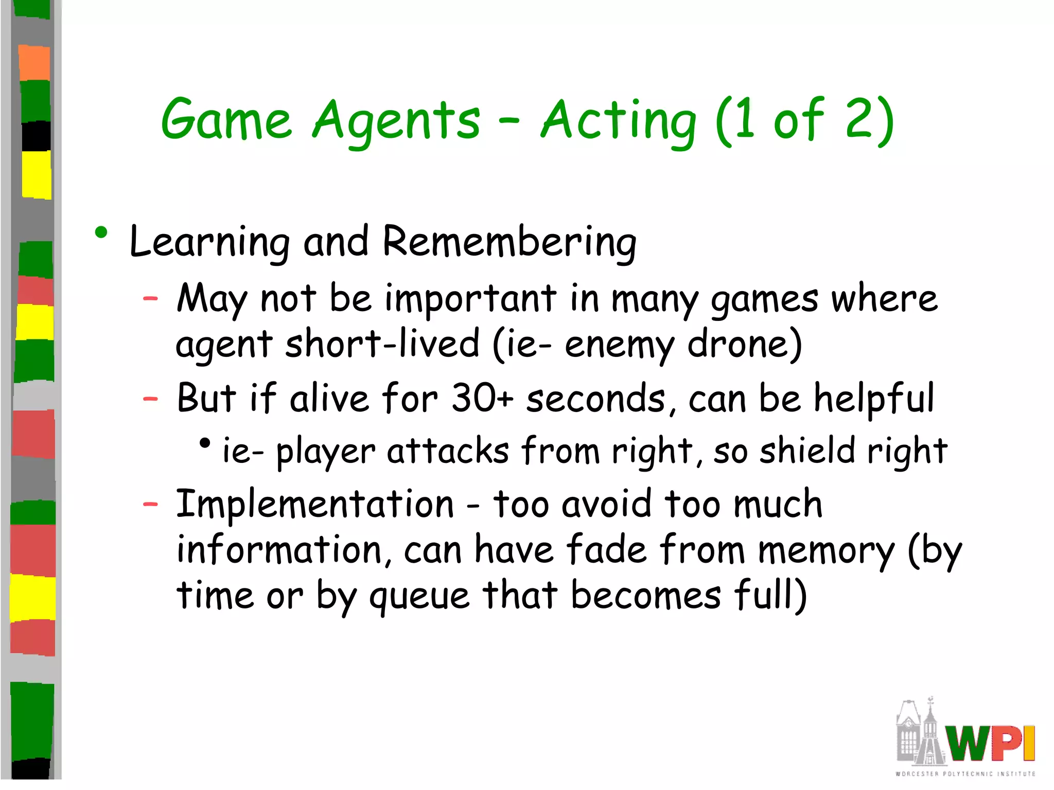 Game Agents – Acting (1 of 2)
• Learning and Remembering
– May not be important in many games where
agent short-lived (ie- enemy drone)
– But if alive for 30+ seconds, can be helpful
•ie- player attacks from right, so shield right
– Implementation - too avoid too much
information, can have fade from memory (by
time or by queue that becomes full)
 