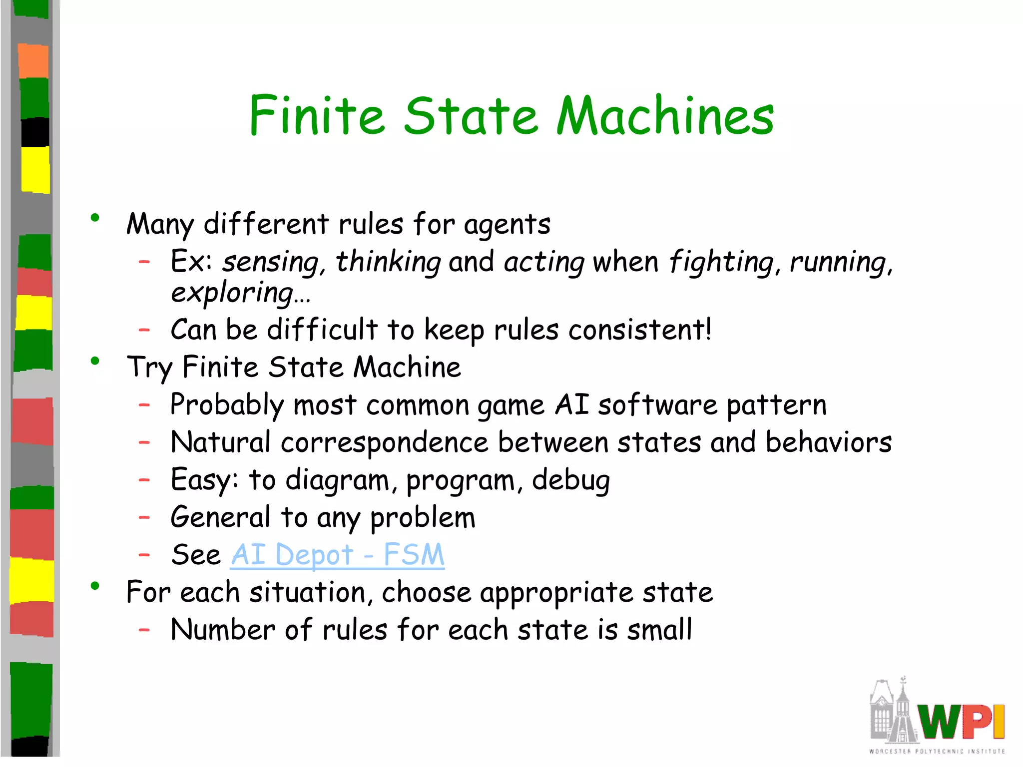 Finite State Machines
• Many different rules for agents
– Ex: sensing, thinking and acting when fighting, running,
exploring…
– Can be difficult to keep rules consistent!
• Try Finite State Machine
– Probably most common game AI software pattern
– Natural correspondence between states and behaviors
– Easy: to diagram, program, debug
– General to any problem
– See AI Depot - FSM
• For each situation, choose appropriate state
– Number of rules for each state is small
 