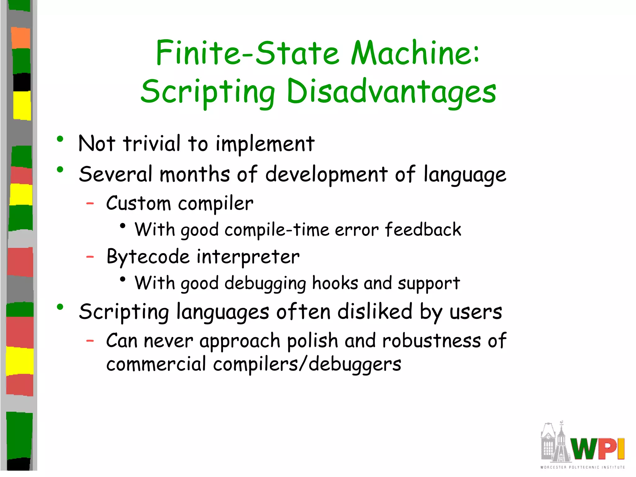 Finite-State Machine:
Scripting Disadvantages
• Not trivial to implement
• Several months of development of language
– Custom compiler
• With good compile-time error feedback
– Bytecode interpreter
• With good debugging hooks and support
• Scripting languages often disliked by users
– Can never approach polish and robustness of
commercial compilers/debuggers
 