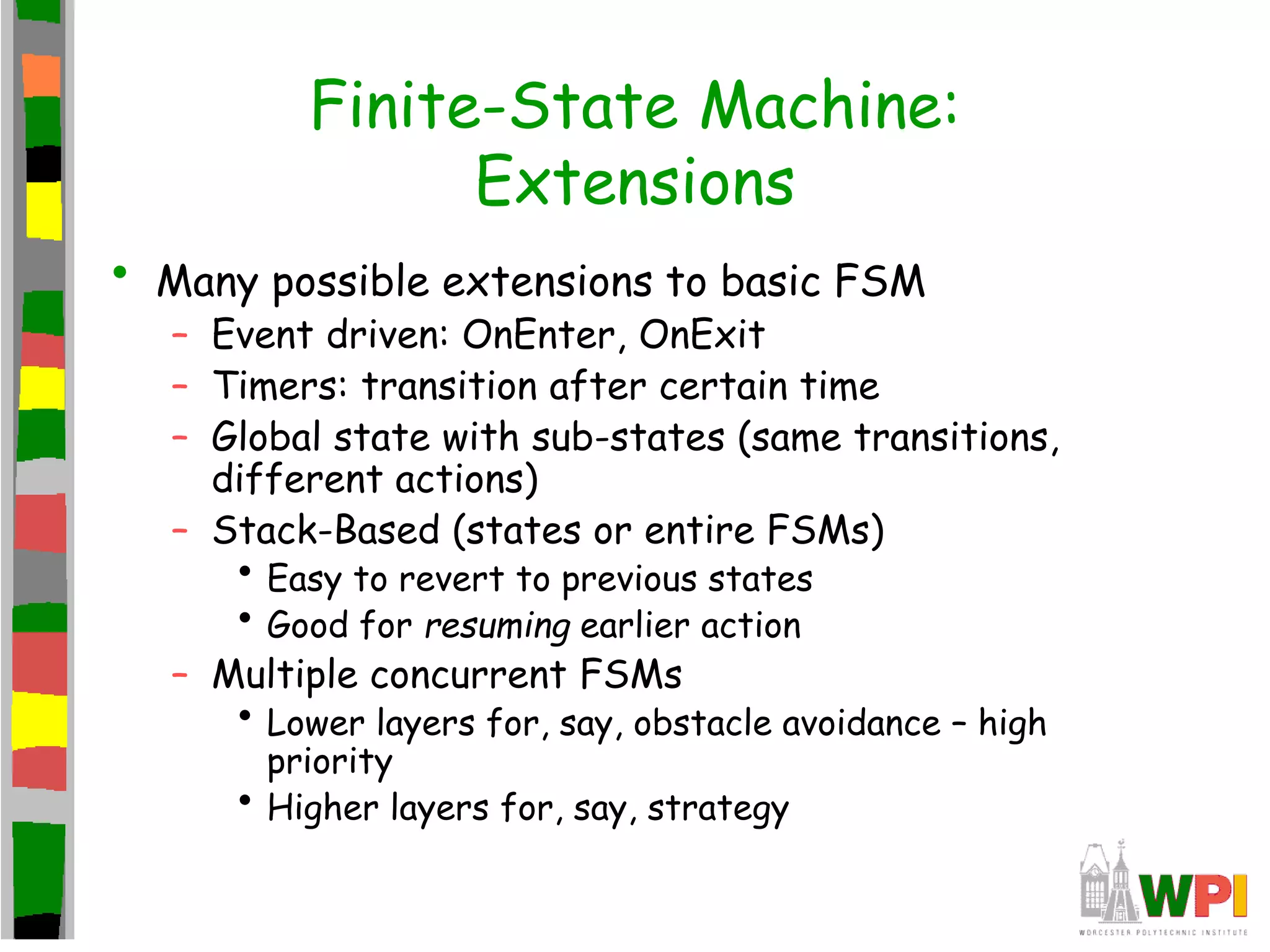 Finite-State Machine:
Extensions
• Many possible extensions to basic FSM
– Event driven: OnEnter, OnExit
– Timers: transition after certain time
– Global state with sub-states (same transitions,
different actions)
– Stack-Based (states or entire FSMs)
• Easy to revert to previous states
• Good for resuming earlier action
– Multiple concurrent FSMs
• Lower layers for, say, obstacle avoidance – high
priority
• Higher layers for, say, strategy
 
