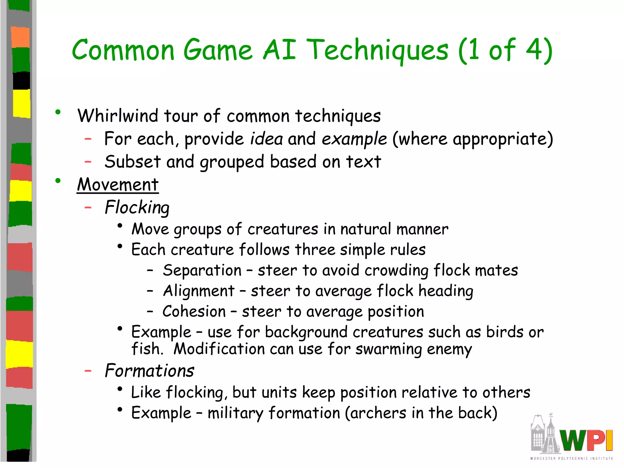 Common Game AI Techniques (1 of 4)
• Whirlwind tour of common techniques
– For each, provide idea and example (where appropriate)
– Subset and grouped based on text
• Movement
– Flocking
• Move groups of creatures in natural manner
• Each creature follows three simple rules
– Separation – steer to avoid crowding flock mates
– Alignment – steer to average flock heading
– Cohesion – steer to average position
• Example – use for background creatures such as birds or
fish. Modification can use for swarming enemy
– Formations
• Like flocking, but units keep position relative to others
• Example – military formation (archers in the back)
 
