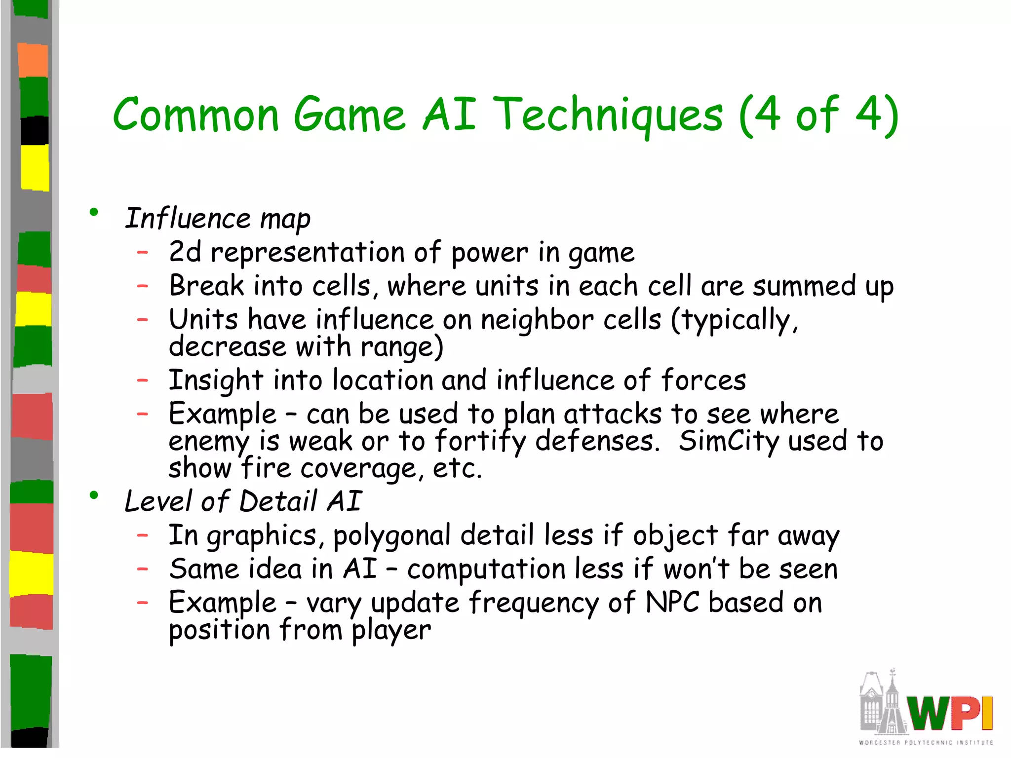 Common Game AI Techniques (4 of 4)
• Influence map
– 2d representation of power in game
– Break into cells, where units in each cell are summed up
– Units have influence on neighbor cells (typically,
decrease with range)
– Insight into location and influence of forces
– Example – can be used to plan attacks to see where
enemy is weak or to fortify defenses. SimCity used to
show fire coverage, etc.
• Level of Detail AI
– In graphics, polygonal detail less if object far away
– Same idea in AI – computation less if won’t be seen
– Example – vary update frequency of NPC based on
position from player
 