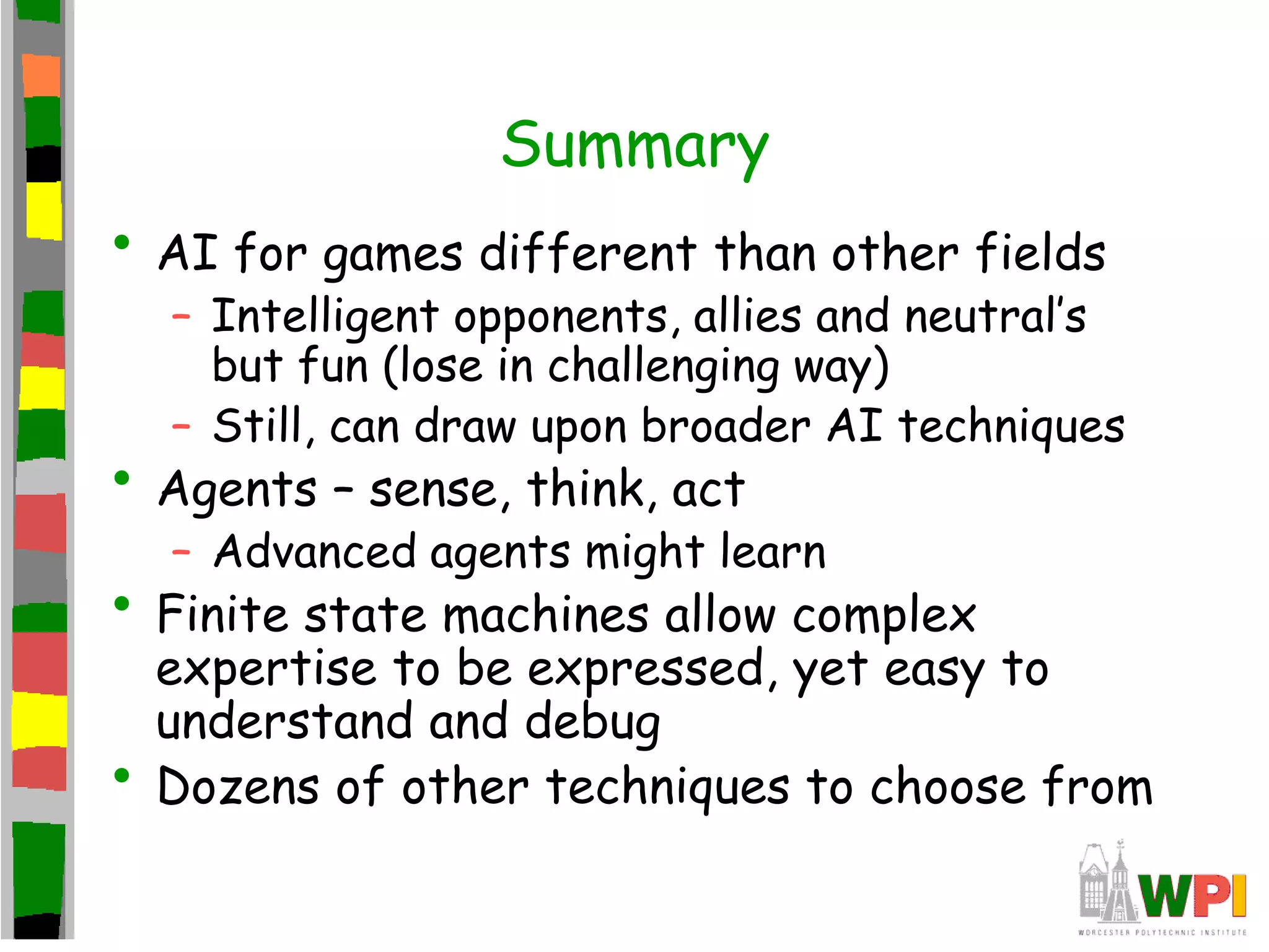 Summary
• AI for games different than other fields
– Intelligent opponents, allies and neutral’s
but fun (lose in challenging way)
– Still, can draw upon broader AI techniques
• Agents – sense, think, act
– Advanced agents might learn
• Finite state machines allow complex
expertise to be expressed, yet easy to
understand and debug
• Dozens of other techniques to choose from
 
