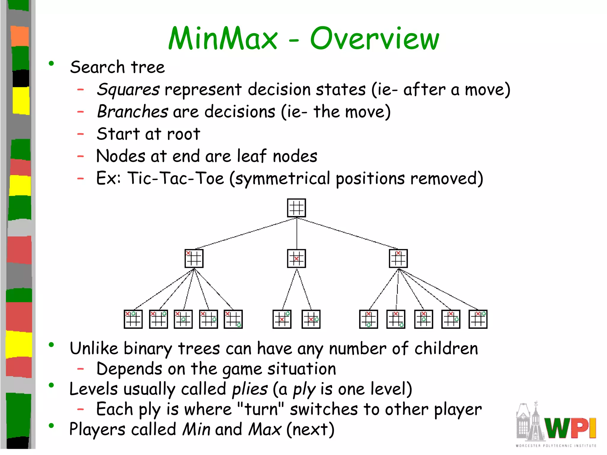 MinMax - Overview
• Search tree
– Squares represent decision states (ie- after a move)
– Branches are decisions (ie- the move)
– Start at root
– Nodes at end are leaf nodes
– Ex: Tic-Tac-Toe (symmetrical positions removed)
• Unlike binary trees can have any number of children
– Depends on the game situation
• Levels usually called plies (a ply is one level)
– Each ply is where "turn" switches to other player
• Players called Min and Max (next)
 