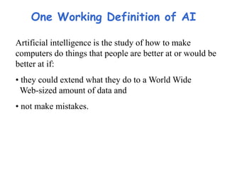 One Working Definition of AI
Artificial intelligence is the study of how to make
computers do things that people are better at or would be
better at if:
• they could extend what they do to a World Wide
Web-sized amount of data and
• not make mistakes.
 