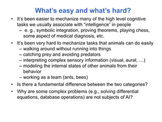 What’s easy and what’s hard?
• It’s been easier to mechanize many of the high level cognitive
tasks we usually associate with “intelligence” in people
– e. g., symbolic integration, proving theorems, playing chess,
some aspect of medical diagnosis, etc.
• It’s been very hard to mechanize tasks that animals can do easily
– walking around without running into things
– catching prey and avoiding predators
– interpreting complex sensory information (visual, aural, …)
– modeling the internal states of other animals from their
behavior
– working as a team (ants, bees)
• Is there a fundamental difference between the two categories?
• Why are some complex problems (e.g., solving differential
equations, database operations) are not subjects of AI?
 