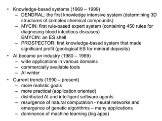 • Knowledge-based systems (1969 – 1999)
– DENDRAL: the first knowledge intensive system (determining 3D
structures of complex chemical compounds)
– MYCIN: first rule-based expert system (containing 450 rules for
diagnosing blood infectious diseases)
EMYCIN: an ES shell
– PROSPECTOR: first knowledge-based system that made
significant profit (geological ES for mineral deposits)
• AI became an industry (1980 – 1989)
– wide applications in various domains
– commercially available tools
– AI winter
• Current trends (1990 – present)
– more realistic goals
– more practical (application oriented)
– distributed AI and intelligent software agents
– resurgence of natural computation - neural networks and
emergence of genetic algorithms – many applications
– dominance of machine learning (big apps)
 