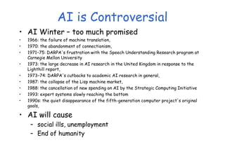 AI is Controversial
• AI Winter – too much promised
• 1966: the failure of machine translation,
• 1970: the abandonment of connectionism,
• 1971−75: DARPA's frustration with the Speech Understanding Research program at
Carnegie Mellon University
• 1973: the large decrease in AI research in the United Kingdom in response to the
Lighthill report,
• 1973−74: DARPA's cutbacks to academic AI research in general,
• 1987: the collapse of the Lisp machine market,
• 1988: the cancellation of new spending on AI by the Strategic Computing Initiative
• 1993: expert systems slowly reaching the bottom
• 1990s: the quiet disappearance of the fifth-generation computer project's original
goals,
• AI will cause
– social ills, unemployment
– End of humanity
 