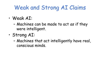 Weak and Strong AI Claims
• Weak AI:
– Machines can be made to act as if they
were intelligent.
• Strong AI:
– Machines that act intelligently have real,
conscious minds.
 