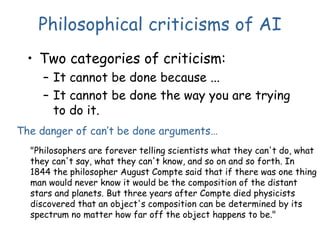 Philosophical criticisms of AI
• Two categories of criticism:
– It cannot be done because ...
– It cannot be done the way you are trying
to do it.
"Philosophers are forever telling scientists what they can't do, what
they can't say, what they can't know, and so on and so forth. In
1844 the philosopher August Compte said that if there was one thing
man would never know it would be the composition of the distant
stars and planets. But three years after Compte died physicists
discovered that an object's composition can be determined by its
spectrum no matter how far off the object happens to be."
The danger of can’t be done arguments…
 
