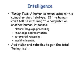 Intelligence
• Turing Test: A human communicates with a
computer via a teletype. If the human
can’t tell he is talking to a computer or
another human, it passes.
– Natural language processing
– knowledge representation
– automated reasoning
– machine learning
• Add vision and robotics to get the total
Turing test.
 