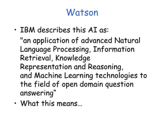 Watson
• IBM describes this AI as:
"an application of advanced Natural
Language Processing, Information
Retrieval, Knowledge
Representation and Reasoning,
and Machine Learning technologies to
the field of open domain question
answering“
• What this means…
 