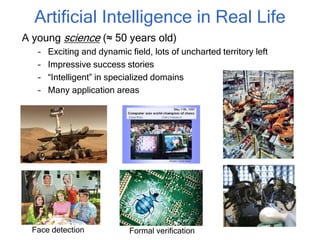 Artificial Intelligence in Real Life
A young science (≈ 50 years old)
– Exciting and dynamic field, lots of uncharted territory left
– Impressive success stories
– “Intelligent” in specialized domains
– Many application areas
Face detection Formal verification
 