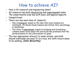 How to achieve AI?
• How is AI research and engineering done?
• AI research has both theoretical and experimental sides.
The experimental side has both basic and applied aspects.
• Competitions!
• There are two main lines of research:
– One is biological, based on the idea that since humans are
intelligent, AI should study humans and imitate their psychology
or physiology.
– The other is phenomenal, based on studying and formalizing
common sense facts about the world and the problems that the
world presents to the achievement of goals.
• The two approaches interact to some extent, and both
should eventually succeed. It is a race, but both racers seem
to be walking. [John McCarthy]
 