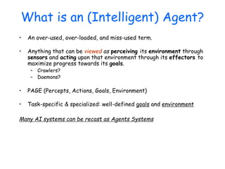 What is an (Intelligent) Agent?
• An over-used, over-loaded, and miss-used term.
• Anything that can be viewed as perceiving its environment through
sensors and acting upon that environment through its effectors to
maximize progress towards its goals.
– Crawlers?
– Daemons?
• PAGE (Percepts, Actions, Goals, Environment)
• Task-specific & specialized: well-defined goals and environment
Many AI systems can be recast as Agents Systems
 