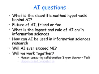 AI questions
• What is the sicentific method hypothesis
behind AI?
• Future of AI, friend or foe
• What is the impact and role of AI on/in
information sciences
• How can AI be used in information sciences
research
• Will AI ever exceed NI?
• Will we work together?
• Human-computing collaboration (Shyam Sankar – Ted)
• Human-based computation
 