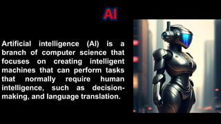 AI
Artificial intelligence (AI) is a
branch of computer science that
focuses on creating intelligent
machines that can perform tasks
that normally require human
intelligence, such as decision-
making, and language translation.
 