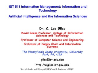 Dr. C. Lee Giles
David Reese Professor, College of Information
Sciences and Technology
Professor of Computer Science and Engineering
Professor of Supply Chain and Information
Systems
The Pennsylvania State University, University
Park, PA, USA
giles@ist.psu.edu
http://clgiles.ist.psu.edu
IST 511 Information Management: Information and
Technology
Artificial Intelligence and the Information Sciences
Special thanks to Y. Peng at UMBC and P. Parjanian of USC
 