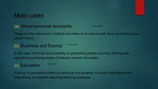 Main uses
(a) Virtual personal assistants
These are the well-known chatbots that allow us to interact with them according to our
search history
(b) Business and finance
In this case, AI brings the possibility of generating greater security, offering new
operations and being aware of relevant market information
(c) Education
It allows to personalize them according to the students, to control attendance and
evaluations, to establish teaching-learning strategies
 