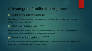 Advantages of artificial intelligence
(+) Automation of repetitive tasks
AI makes our day-to-day life much easier, as machines can perform tasks that are
difficult for us automatically
(+) Reduces human error
Fewer errors, since there is little human involvement and the tasks are performed
automatically, the probability of error is greatly reduced
(+) More room for creativity
It favors the creative process of the human being, since it leaves us with more time to
think freely about future tasks or work actions
 