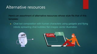 Alternative resources
Here’s an assortment of alternative resources whose style fits that of this
template:
● Chat bot composition with human characters using gadgets and flying
robots spreading chat bubbles flat images vector illustration
 