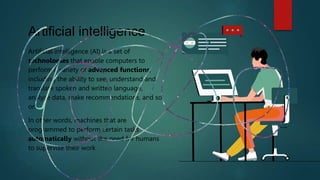 Artificial intelligence
Artificial intelligence (AI) is a set of
technologies that enable computers to
perform a variety of advanced functions,
including the ability to see, understand and
translate spoken and written language,
analyze data, make recommendations, and so
on
In other words, machines that are
programmed to perform certain tasks
automatically without the need for humans
to supervise their work
 
