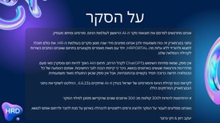 ‫הסקר‬ ‫על‬
.‫מעסיק‬ ‫ומיתוג‬ ‫סורסינג‬ ,‫הגיוס‬ ‫לעולמות‬ ‫הראשון‬ AI-‫ה‬ ‫סקר‬ ‫תוצאות‬ ‫את‬ ‫לפרסם‬ ‫מתרגשים‬ ‫אנחנו‬
‫תוכלו‬ ‫כולם‬ ‫את‬ .HR-‫ה‬ ‫בעולמות‬ ‫סקרים‬ ‫מגוון‬ ‫שנה‬ ‫מידי‬ ‫מפיצים‬ ‫אנחנו‬ ‫ולכן‬ ‫משמעותי‬ ‫כוח‬ ‫זה‬ ‫בנצ'מארק‬ ‫נתוני‬
‫כשירות‬ ‫כותבים‬ ‫שאנחנו‬ ‫בתחום‬ ‫מקצועיים‬ ‫מאמרים‬ ‫מאות‬ ‫עם‬ ‫יחד‬ ,HRPORTAL-‫מה‬ ‫עלות‬ ‫ללא‬ ‫ולהוריד‬ ‫למצוא‬
.‫שלנו‬ ‫הנפלאה‬ ‫לקהילה‬
.‫פעם‬ ‫מאי‬ ‫ומסקרן‬ ‫חם‬ ‫להיות‬ ‫הופך‬ AI‫ה‬ ‫תחום‬ ,‫הרחב‬ ‫לקהל‬ ChatGPT‫ב‬ ‫השימוש‬ ‫פתיחת‬ ‫שמאז‬ ,‫ספק‬ ‫אין‬
‫כל‬ ‫של‬ ‫הטמעה‬ ‫אומנם‬ .‫החשיבות‬ ‫לגבי‬ ‫הבנה‬ ‫קיימת‬ ‫כי‬ ‫ניכר‬ ,‫בנושא‬ ‫בארגונים‬ ‫שעשינו‬ ‫והרצאות‬ ‫מהדרכות‬
.‫משמעותית‬ ‫מאוד‬ ‫התועלת‬ ‫שכאן‬ ‫ספק‬ ‫אין‬ ‫אבל‬ ,‫ובהתנגדויות‬ ‫בקשיים‬ ‫תמיד‬ ‫כרוכה‬ ‫חדשה‬ ‫טכנולוגיה‬
‫נתוני‬ ‫את‬ ‫לשתף‬ ‫החלטנו‬ , 6.6.23‫ב‬ ‫שיתקיים‬ AI-‫ה‬ ‫בעידן‬ ‫ישראל‬ ‫של‬ ‫והסורסינג‬ ‫הגיוס‬ ‫קהילת‬ ‫כנס‬ ‫לקראת‬
.‫הללו‬ ‫המרתקים‬ ‫הבנצ'מארק‬
.‫הסקר‬ ‫למילוי‬ ‫מזמנן‬ ‫שהקדישו‬ ‫שונים‬ ‫ארגונים‬ 300 ‫מכ‬ ‫קולגות‬ 300‫ל‬ ‫להודות‬ ‫ההזדמנות‬ ‫זו‬
.‫לנושא‬ ‫אותם‬ ‫ולרתום‬ ‫לחבר‬ ‫מנת‬ ‫על‬ ‫בארגון‬ ‫להנהלה‬ ‫רלוונטיים‬ ‫גרפים‬ ‫ולהציג‬ ‫הסקר‬ ‫על‬ ‫לעבור‬ ‫ממליצים‬ ‫נאנחנו‬
‫גרונר‬ ‫ויקי‬ & ‫רוזן‬ ‫יעקב‬
 