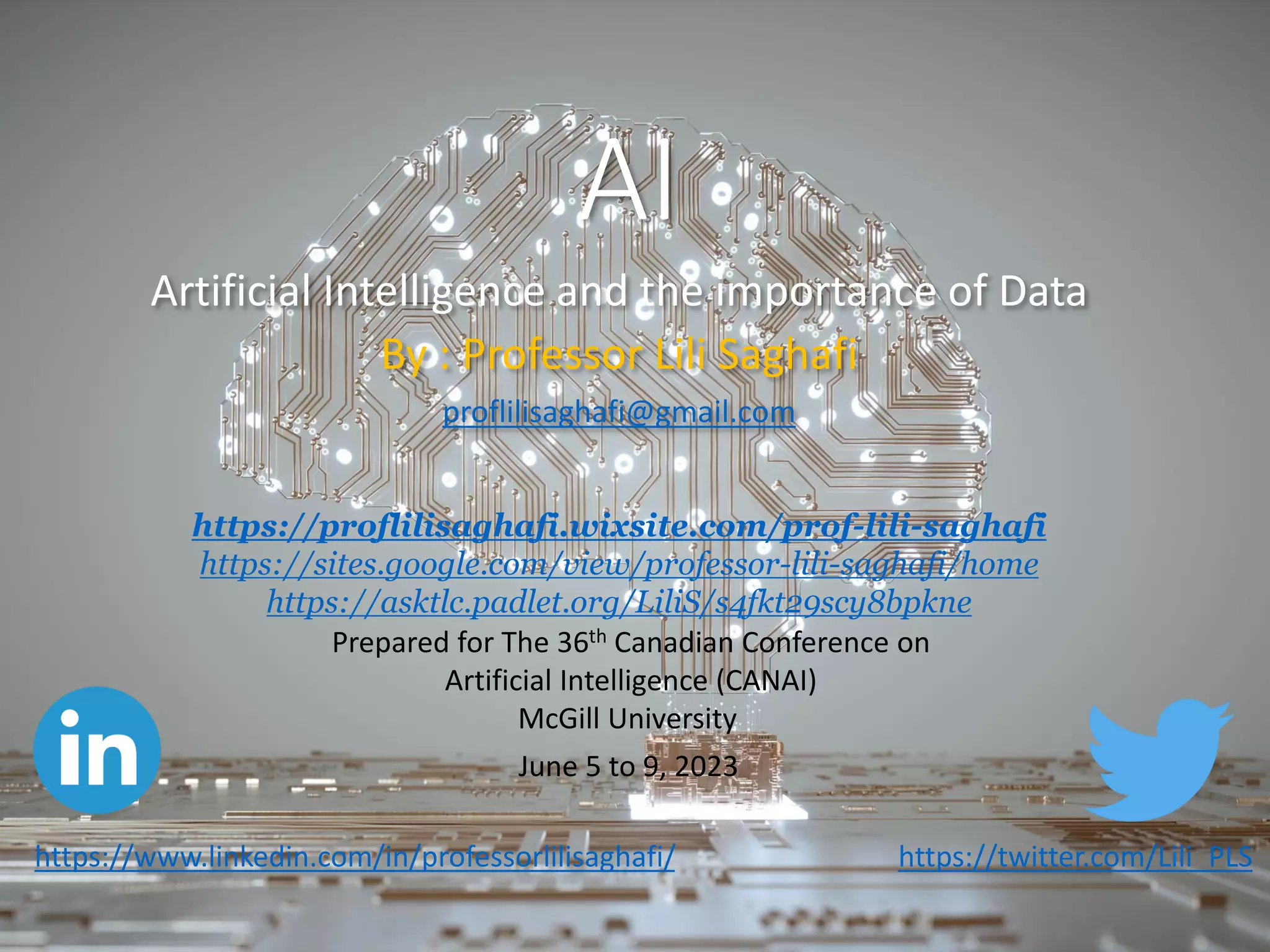 AI
Artificial Intelligence and the importance of Data
By : Professor Lili Saghafi
proflilisaghafi@gmail.com
https://twitter.com/Lili_PLS
Prepared for The 36th Canadian Conference on
Artificial Intelligence (CANAI)
McGill University
June 5 to 9, 2023
https://proflilisaghafi.wixsite.com/prof-lili-saghafi
https://sites.google.com/view/professor-lili-saghafi/home
https://asktlc.padlet.org/LiliS/s4fkt29scy8bpkne
https://www.linkedin.com/in/professorlilisaghafi/
 