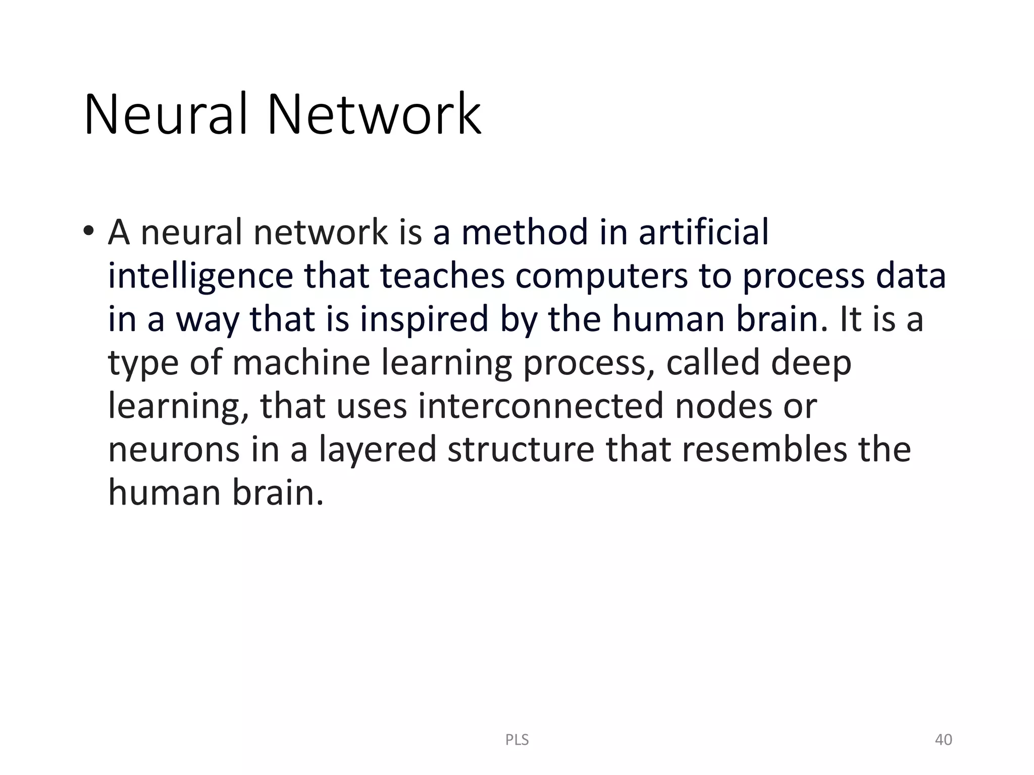 Neural Network
• A neural network is a method in artificial
intelligence that teaches computers to process data
in a way that is inspired by the human brain. It is a
type of machine learning process, called deep
learning, that uses interconnected nodes or
neurons in a layered structure that resembles the
human brain.
PLS 40
 