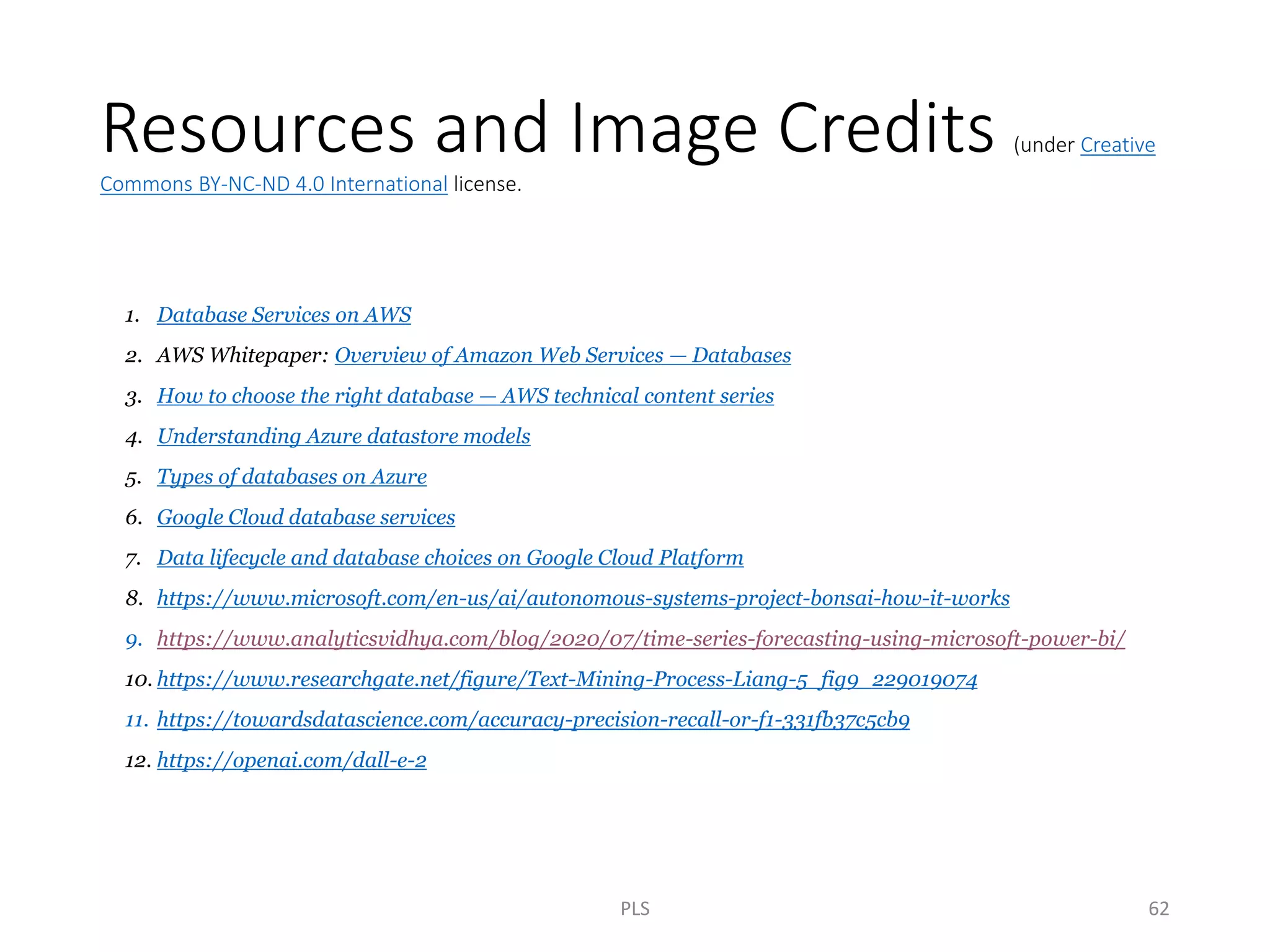 Resources and Image Credits (under Creative
Commons BY-NC-ND 4.0 International license.
1. Database Services on AWS
2. AWS Whitepaper: Overview of Amazon Web Services — Databases
3. How to choose the right database — AWS technical content series
4. Understanding Azure datastore models
5. Types of databases on Azure
6. Google Cloud database services
7. Data lifecycle and database choices on Google Cloud Platform
8. https://www.microsoft.com/en-us/ai/autonomous-systems-project-bonsai-how-it-works
9. https://www.analyticsvidhya.com/blog/2020/07/time-series-forecasting-using-microsoft-power-bi/
10. https://www.researchgate.net/figure/Text-Mining-Process-Liang-5_fig9_229019074
11. https://towardsdatascience.com/accuracy-precision-recall-or-f1-331fb37c5cb9
12. https://openai.com/dall-e-2
PLS 62
 